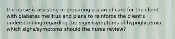 the nurse is assisting in preparing a plan of care for the client with diabetes mellitus and plans to reinforce the client's understanding regarding the signs/symptoms of hypoglycemia. which signs/symptoms should the nurse review?