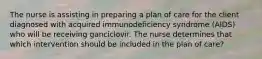 The nurse is assisting in preparing a plan of care for the client diagnosed with acquired immunodeficiency syndrome (AIDS) who will be receiving ganciclovir. The nurse determines that which intervention should be included in the plan of care?