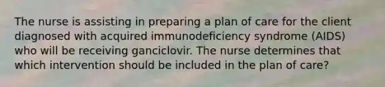 The nurse is assisting in preparing a plan of care for the client diagnosed with acquired immunodeficiency syndrome (AIDS) who will be receiving ganciclovir. The nurse determines that which intervention should be included in the plan of care?