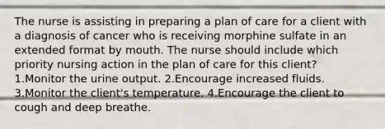 The nurse is assisting in preparing a plan of care for a client with a diagnosis of cancer who is receiving morphine sulfate in an extended format by mouth. The nurse should include which priority nursing action in the plan of care for this client? 1.Monitor the urine output. 2.Encourage increased fluids. 3.Monitor the client's temperature. 4.Encourage the client to cough and deep breathe.