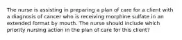 The nurse is assisting in preparing a plan of care for a client with a diagnosis of cancer who is receiving morphine sulfate in an extended format by mouth. The nurse should include which priority nursing action in the plan of care for this client?