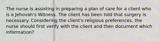 The nurse is assisting in preparing a plan of care for a client who is a Jehovah's Witness. The client has been told that surgery is necessary. Considering the client's religious preferences, the nurse should first verify with the client and then document which information?