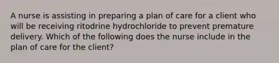 A nurse is assisting in preparing a plan of care for a client who will be receiving ritodrine hydrochloride to prevent premature delivery. Which of the following does the nurse include in the plan of care for the client?