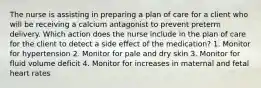 The nurse is assisting in preparing a plan of care for a client who will be receiving a calcium antagonist to prevent preterm delivery. Which action does the nurse include in the plan of care for the client to detect a side effect of the medication? 1. Monitor for hypertension 2. Monitor for pale and dry skin 3. Monitor for fluid volume deficit 4. Monitor for increases in maternal and fetal heart rates