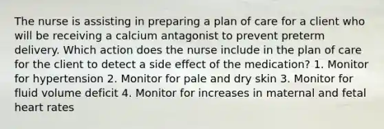 The nurse is assisting in preparing a plan of care for a client who will be receiving a calcium antagonist to prevent preterm delivery. Which action does the nurse include in the plan of care for the client to detect a side effect of the medication? 1. Monitor for hypertension 2. Monitor for pale and dry skin 3. Monitor for fluid volume deficit 4. Monitor for increases in maternal and fetal heart rates