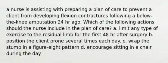 a nurse is assisting with preparing a plan of care to prevent a client from developing flexion contractures following a below-the-knee amputation 24 hr ago. Which of the following actions should the nurse include in the plan of care? a. limit any type of exercise to the residual limb for the first 48 hr after surgery b. position the client prone several times each day. c. wrap the stump in a figure-eight pattern d. encourage sitting in a chair during the day