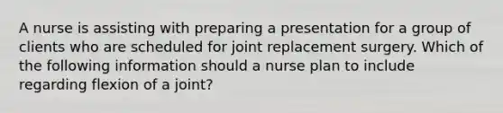 A nurse is assisting with preparing a presentation for a group of clients who are scheduled for joint replacement surgery. Which of the following information should a nurse plan to include regarding flexion of a joint?