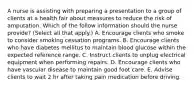 A nurse is assisting with preparing a presentation to a group of clients at a health fair about measures to reduce the risk of amputation. Which of the follow information should the nurse provide? (Select all that apply.) A. Encourage clients who smoke to consider smoking cessation programs. B. Encourage clients who have diabetes mellitus to maintain blood glucose within the expected reference range. C. Instruct clients to unplug electrical equipment when performing repairs. D. Encourage clients who have vascular disease to maintain good foot care. E. Advise clients to wait 2 hr after taking pain medication before driving.