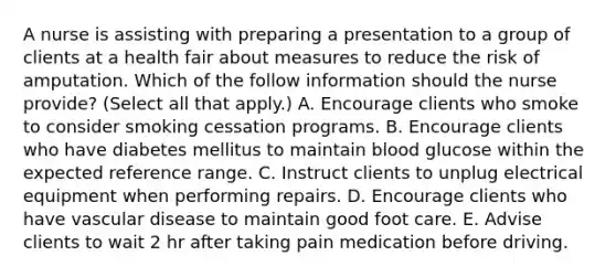 A nurse is assisting with preparing a presentation to a group of clients at a health fair about measures to reduce the risk of amputation. Which of the follow information should the nurse provide? (Select all that apply.) A. Encourage clients who smoke to consider smoking cessation programs. B. Encourage clients who have diabetes mellitus to maintain blood glucose within the expected reference range. C. Instruct clients to unplug electrical equipment when performing repairs. D. Encourage clients who have vascular disease to maintain good foot care. E. Advise clients to wait 2 hr after taking pain medication before driving.