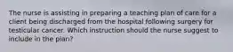 The nurse is assisting in preparing a teaching plan of care for a client being discharged from the hospital following surgery for testicular cancer. Which instruction should the nurse suggest to include in the plan?