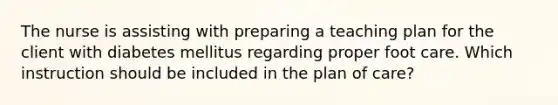 The nurse is assisting with preparing a teaching plan for the client with diabetes mellitus regarding proper foot care. Which instruction should be included in the plan of care?