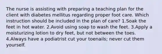 The nurse is assisting with preparing a teaching plan for the client with diabetes mellitus regarding proper foot care. Which instruction should be included in the plan of care? 1.Soak the feet in hot water. 2.Avoid using soap to wash the feet. 3.Apply a moisturizing lotion to dry feet, but not between the toes. 4.Always have a podiatrist cut your toenails; never cut them yourself.