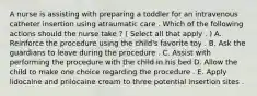 A nurse is assisting with preparing a toddler for an intravenous catheter insertion using atraumatic care . Which of the following actions should the nurse take ? ( Select all that apply . ) A. Reinforce the procedure using the child's favorite toy . B. Ask the guardians to leave during the procedure . C. Assist with performing the procedure with the child in his bed D. Allow the child to make one choice regarding the procedure . E. Apply lidocaine and prilocaine cream to three potential insertion sites .