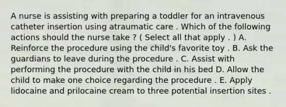 A nurse is assisting with preparing a toddler for an intravenous catheter insertion using atraumatic care . Which of the following actions should the nurse take ? ( Select all that apply . ) A. Reinforce the procedure using the child's favorite toy . B. Ask the guardians to leave during the procedure . C. Assist with performing the procedure with the child in his bed D. Allow the child to make one choice regarding the procedure . E. Apply lidocaine and prilocaine cream to three potential insertion sites .