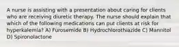 A nurse is assisting with a presentation about caring for clients who are receiving diuretic therapy. The nurse should explain that which of the following medications can put clients at risk for hyperkalemia? A) Furosemide B) Hydrochlorothiazide C) Mannitol D) Spironolactone