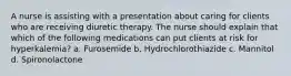 A nurse is assisting with a presentation about caring for clients who are receiving diuretic therapy. The nurse should explain that which of the following medications can put clients at risk for hyperkalemia? a. Furosemide ​b. Hydrochlorothiazide ​c. Mannitol ​d. Spironolactone