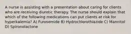 A nurse is assisting with a presentation about caring for clients who are receiving diuretic therapy. The nurse should explain that which of the following medications can put clients at risk for hyperkalemia? A) Furosemide B) Hydrochlorothiazide C) ​Mannitol D) Spironolactone