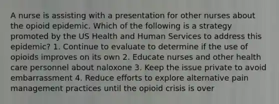 A nurse is assisting with a presentation for other nurses about the opioid epidemic. Which of the following is a strategy promoted by the US Health and Human Services to address this epidemic? 1. Continue to evaluate to determine if the use of opioids improves on its own 2. Educate nurses and other health care personnel about naloxone 3. Keep the issue private to avoid embarrassment 4. Reduce efforts to explore alternative pain management practices until the opioid crisis is over