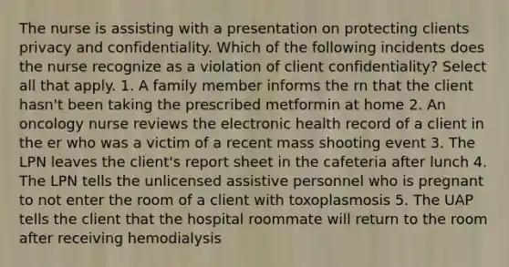 The nurse is assisting with a presentation on protecting clients privacy and confidentiality. Which of the following incidents does the nurse recognize as a violation of client confidentiality? Select all that apply. 1. A family member informs the rn that the client hasn't been taking the prescribed metformin at home 2. An oncology nurse reviews the electronic health record of a client in the er who was a victim of a recent mass shooting event 3. The LPN leaves the client's report sheet in the cafeteria after lunch 4. The LPN tells the unlicensed assistive personnel who is pregnant to not enter the room of a client with toxoplasmosis 5. The UAP tells the client that the hospital roommate will return to the room after receiving hemodialysis