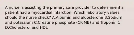 A nurse is assisting the primary care provider to determine if a patient had a myocardial infarction. Which laboratory values should the nurse check? A.Albumin and aldosterone B.Sodium and potassium C.Creatine phosphate (CK-MB) and Troponin 1 D.Cholesterol and HDL