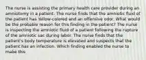 The nurse is assisting the primary health care provider during an amniotomy in a patient. The nurse finds that the amniotic fluid of the patient has Yellow-colored and an offensive odor. What would be the probable reason for this finding in the patient? The nurse is inspecting the amniotic fluid of a patient following the rupture of the amniotic sac during labor. The nurse finds that the patient's body temperature is elevated and suspects that the patient has an infection. Which finding enabled the nurse to make this