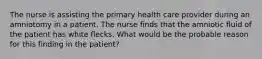 The nurse is assisting the primary health care provider during an amniotomy in a patient. The nurse finds that the amniotic fluid of the patient has white flecks. What would be the probable reason for this finding in the patient?