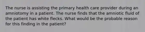 The nurse is assisting the primary health care provider during an amniotomy in a patient. The nurse finds that the amniotic fluid of the patient has white flecks. What would be the probable reason for this finding in the patient?