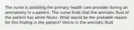 The nurse is assisting the primary health care provider during an amniotomy in a patient. The nurse finds that the amniotic fluid of the patient has white flecks. What would be the probable reason for this finding in the patient? Vernix in the amniotic fluid