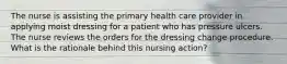 The nurse is assisting the primary health care provider in applying moist dressing for a patient who has pressure ulcers. The nurse reviews the orders for the dressing change procedure. What is the rationale behind this nursing action?