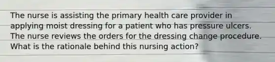 The nurse is assisting the primary health care provider in applying moist dressing for a patient who has pressure ulcers. The nurse reviews the orders for the dressing change procedure. What is the rationale behind this nursing action?