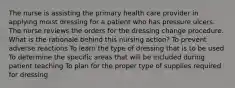 The nurse is assisting the primary health care provider in applying moist dressing for a patient who has pressure ulcers. The nurse reviews the orders for the dressing change procedure. What is the rationale behind this nursing action? To prevent adverse reactions To learn the type of dressing that is to be used To determine the specific areas that will be included during patient teaching To plan for the proper type of supplies required for dressing