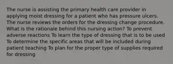 The nurse is assisting the primary health care provider in applying moist dressing for a patient who has pressure ulcers. The nurse reviews the orders for the dressing change procedure. What is the rationale behind this nursing action? To prevent adverse reactions To learn the type of dressing that is to be used To determine the specific areas that will be included during patient teaching To plan for the proper type of supplies required for dressing