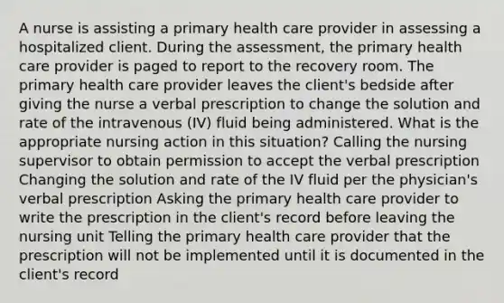 A nurse is assisting a primary health care provider in assessing a hospitalized client. During the assessment, the primary health care provider is paged to report to the recovery room. The primary health care provider leaves the client's bedside after giving the nurse a verbal prescription to change the solution and rate of the intravenous (IV) fluid being administered. What is the appropriate nursing action in this situation? Calling the nursing supervisor to obtain permission to accept the verbal prescription Changing the solution and rate of the IV fluid per the physician's verbal prescription Asking the primary health care provider to write the prescription in the client's record before leaving the nursing unit Telling the primary health care provider that the prescription will not be implemented until it is documented in the client's record