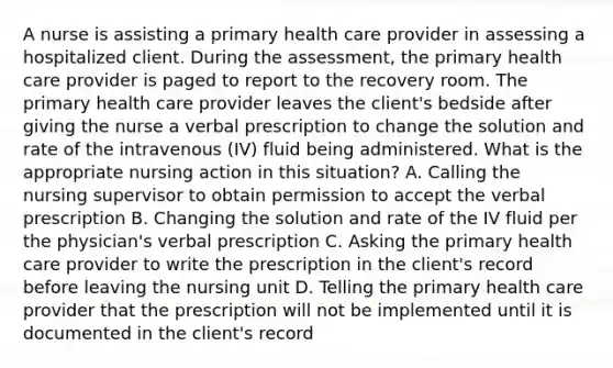 A nurse is assisting a primary health care provider in assessing a hospitalized client. During the assessment, the primary health care provider is paged to report to the recovery room. The primary health care provider leaves the client's bedside after giving the nurse a verbal prescription to change the solution and rate of the intravenous (IV) fluid being administered. What is the appropriate nursing action in this situation? A. Calling the nursing supervisor to obtain permission to accept the verbal prescription B. Changing the solution and rate of the IV fluid per the physician's verbal prescription C. Asking the primary health care provider to write the prescription in the client's record before leaving the nursing unit D. Telling the primary health care provider that the prescription will not be implemented until it is documented in the client's record