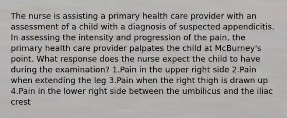 The nurse is assisting a primary health care provider with an assessment of a child with a diagnosis of suspected appendicitis. In assessing the intensity and progression of the pain, the primary health care provider palpates the child at McBurney's point. What response does the nurse expect the child to have during the examination? 1.Pain in the upper right side 2.Pain when extending the leg 3.Pain when the right thigh is drawn up 4.Pain in the lower right side between the umbilicus and the iliac crest