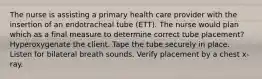 The nurse is assisting a primary health care provider with the insertion of an endotracheal tube (ETT). The nurse would plan which as a final measure to determine correct tube placement? Hyperoxygenate the client. Tape the tube securely in place. Listen for bilateral breath sounds. Verify placement by a chest x-ray.