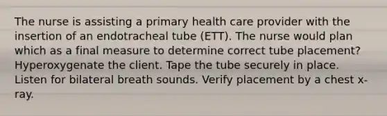 The nurse is assisting a primary health care provider with the insertion of an endotracheal tube (ETT). The nurse would plan which as a final measure to determine correct tube placement? Hyperoxygenate the client. Tape the tube securely in place. Listen for bilateral breath sounds. Verify placement by a chest x-ray.