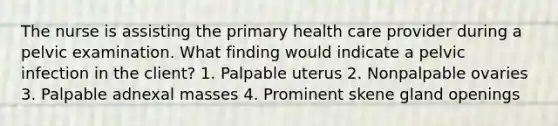 The nurse is assisting the primary health care provider during a pelvic examination. What finding would indicate a pelvic infection in the client? 1. Palpable uterus 2. Nonpalpable ovaries 3. Palpable adnexal masses 4. Prominent skene gland openings