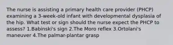 The nurse is assisting a primary health care provider (PHCP) examining a 3-week-old infant with developmental dysplasia of the hip. What test or sign should the nurse expect the PHCP to assess? 1.Babinski's sign 2.The Moro reflex 3.Ortolani's maneuver 4.The palmar-plantar grasp