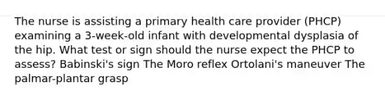 The nurse is assisting a primary health care provider (PHCP) examining a 3-week-old infant with developmental dysplasia of the hip. What test or sign should the nurse expect the PHCP to assess? Babinski's sign The Moro reflex Ortolani's maneuver The palmar-plantar grasp