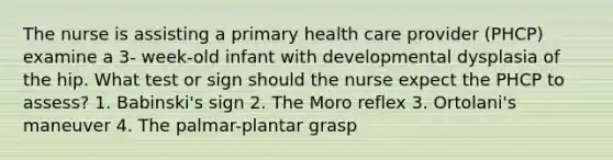 The nurse is assisting a primary health care provider (PHCP) examine a 3- week-old infant with developmental dysplasia of the hip. What test or sign should the nurse expect the PHCP to assess? 1. Babinski's sign 2. The Moro reflex 3. Ortolani's maneuver 4. The palmar-plantar grasp