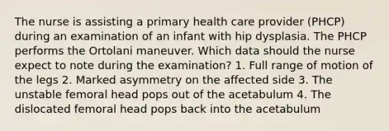 The nurse is assisting a primary health care provider (PHCP) during an examination of an infant with hip dysplasia. The PHCP performs the Ortolani maneuver. Which data should the nurse expect to note during the examination? 1. Full range of motion of the legs 2. Marked asymmetry on the affected side 3. The unstable femoral head pops out of the acetabulum 4. The dislocated femoral head pops back into the acetabulum