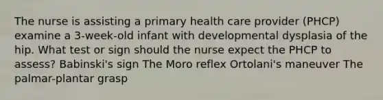 The nurse is assisting a primary health care provider (PHCP) examine a 3-week-old infant with developmental dysplasia of the hip. What test or sign should the nurse expect the PHCP to assess? Babinski's sign The Moro reflex Ortolani's maneuver The palmar-plantar grasp