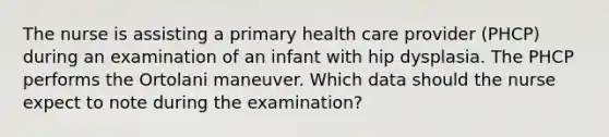 The nurse is assisting a primary health care provider (PHCP) during an examination of an infant with hip dysplasia. The PHCP performs the Ortolani maneuver. Which data should the nurse expect to note during the examination?