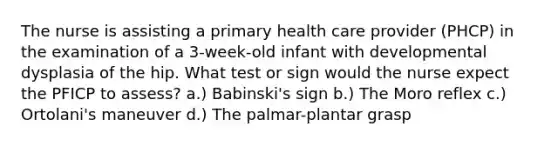 The nurse is assisting a primary health care provider (PHCP) in the examination of a 3-week-old infant with developmental dysplasia of the hip. What test or sign would the nurse expect the PFICP to assess? a.) Babinski's sign b.) The Moro reflex c.) Ortolani's maneuver d.) The palmar-plantar grasp