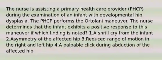 The nurse is assisting a primary health care provider (PHCP) during the examination of an infant with developmental hip dysplasia. The PHCP performs the Ortolani maneuver. The nurse determines that the infant exhibits a positive response to this maneuver if which finding is noted? 1.A shrill cry from the infant 2.Asymmetry of the affected hip 3.Reduced range of motion in the right and left hip 4.A palpable click during abduction of the affected hip