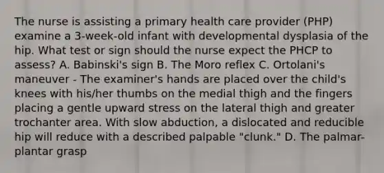 The nurse is assisting a primary health care provider (PHP) examine a 3-week-old infant with developmental dysplasia of the hip. What test or sign should the nurse expect the PHCP to assess? A. Babinski's sign B. The Moro reflex C. Ortolani's maneuver - The examiner's hands are placed over the child's knees with his/her thumbs on the medial thigh and the fingers placing a gentle upward stress on the lateral thigh and greater trochanter area. With slow abduction, a dislocated and reducible hip will reduce with a described palpable "clunk." D. The palmar-plantar grasp