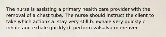 The nurse is assisting a primary health care provider with the removal of a chest tube. The nurse should instruct the client to take which action? a. stay very still b. exhale very quickly c. inhale and exhale quickly d. perform valsalva maneuver