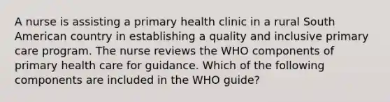 A nurse is assisting a primary health clinic in a rural South American country in establishing a quality and inclusive primary care program. The nurse reviews the WHO components of primary health care for guidance. Which of the following components are included in the WHO guide?