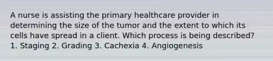 A nurse is assisting the primary healthcare provider in determining the size of the tumor and the extent to which its cells have spread in a client. Which process is being described? 1. Staging 2. Grading 3. Cachexia 4. Angiogenesis